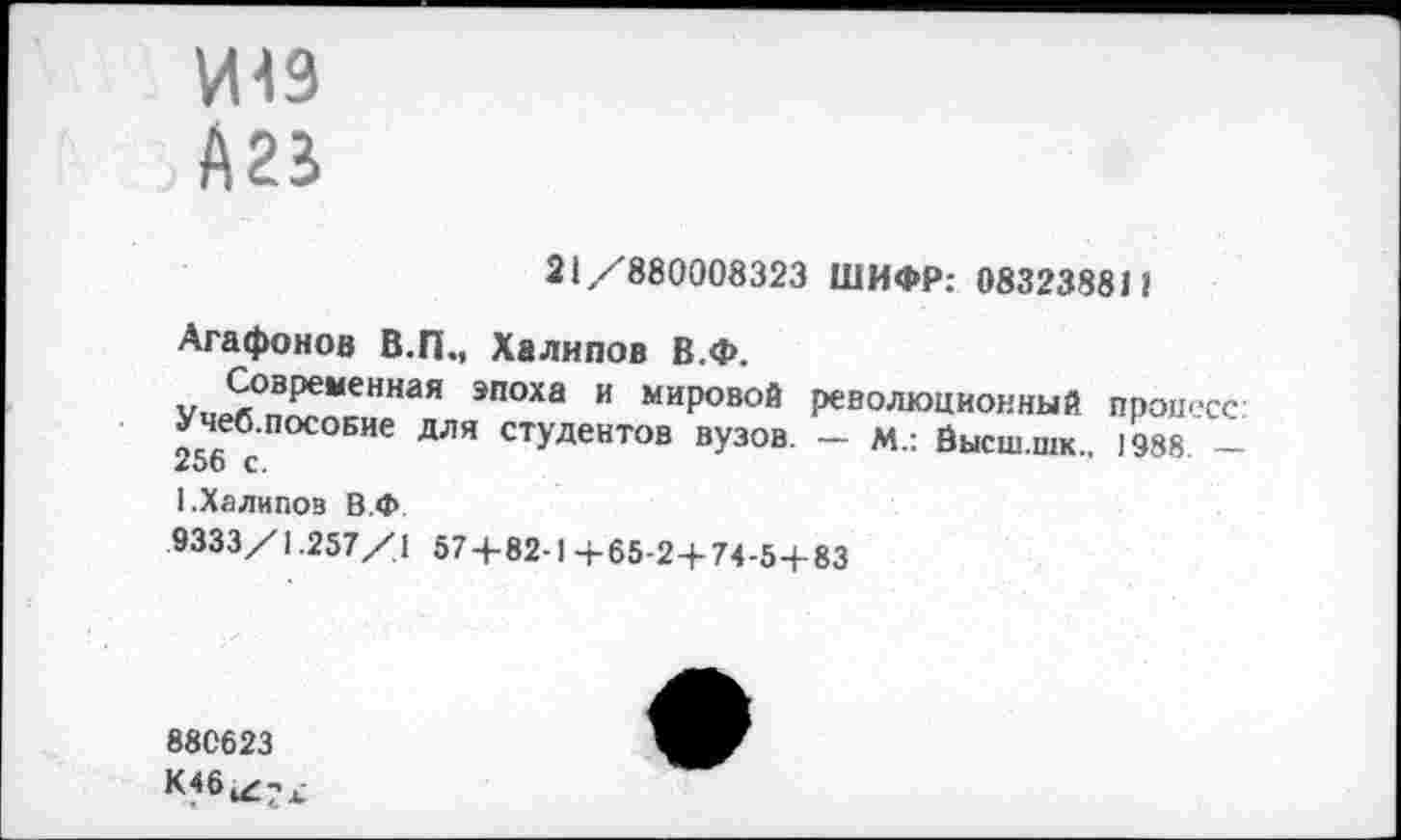 ﻿21/880008323 ШИФР: 083238811
Агафонов В.П., Халипов В.Ф.
Современная эпоха и мировой революционный процесс: Учеб.посовие для студентов вузов. — м.: Йысш.шк 1988 — 256 с.
1.Халипов В.Ф
9333/1.257/1 57 + 82-1+65-2 + 74-5+83
880623